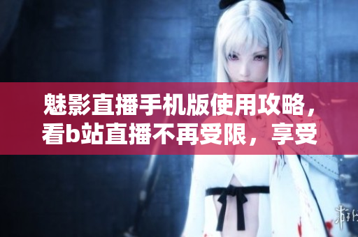 魅影直播手機版使用攻略，看b站直播不再受限，享受流暢觀賽！