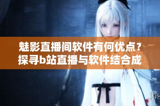 魅影直播間軟件有何優(yōu)點？探尋b站直播與軟件結(jié)合成果