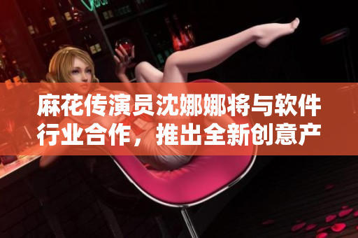 麻花傳演員沈娜娜將與軟件行業(yè)合作，推出全新創(chuàng)意產(chǎn)品