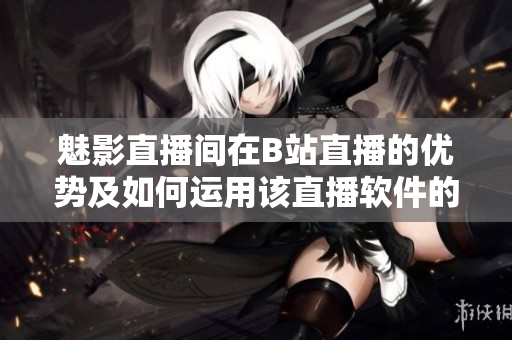 魅影直播間在B站直播的優(yōu)勢及如何運用該直播軟件的指南