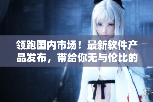 領(lǐng)跑國內(nèi)市場！最新軟件產(chǎn)品發(fā)布，帶給你無與倫比的高清視覺體驗