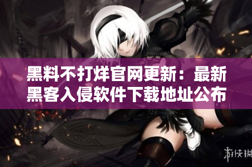 黑料不打烊官網(wǎng)更新：最新黑客入侵軟件下載地址公布！