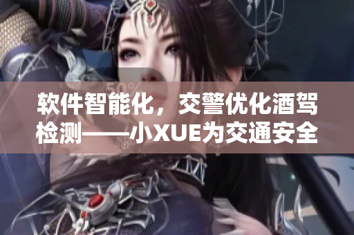 軟件智能化，交警優(yōu)化酒駕檢測(cè)——小XUE為交通安全注入新動(dòng)能