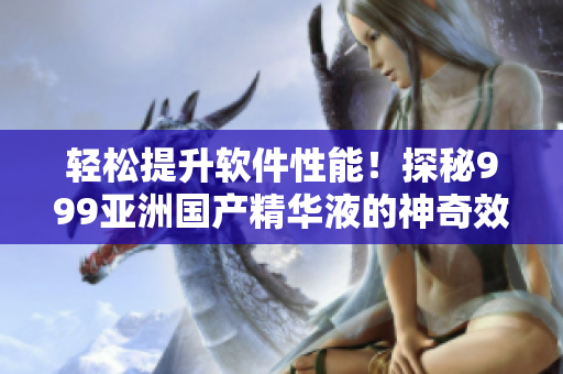 輕松提升軟件性能！探秘999亞洲國產(chǎn)精華液的神奇效果
