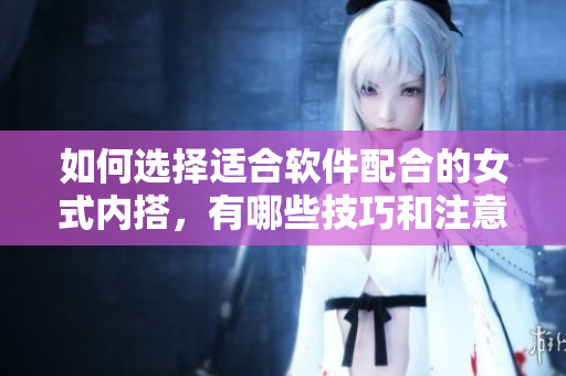 如何選擇適合軟件配合的女式內(nèi)搭，有哪些技巧和注意事項？！