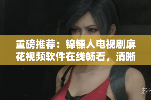 重磅推薦：錦鏢人電視劇麻花視頻軟件在線暢看，清晰流暢無廣告！