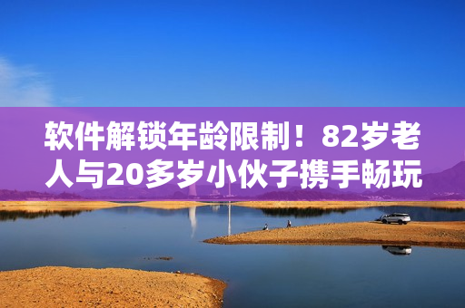軟件解鎖年齡限制！82歲老人與20多歲小伙子攜手暢玩軟件教程