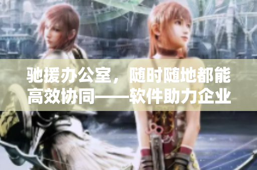馳援辦公室，隨時(shí)隨地都能高效協(xié)同——軟件助力企業(yè)協(xié)同工作