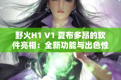野火H1 V1 夏布多昂的軟件亮相：全新功能與出色性能等你來(lái)體驗(yàn)