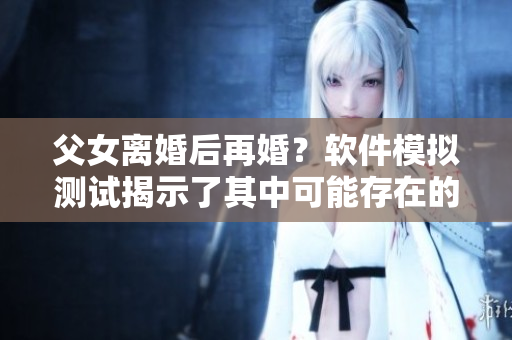 父女離婚后再婚？軟件模擬測試揭示了其中可能存在的風險與挑戰(zhàn)