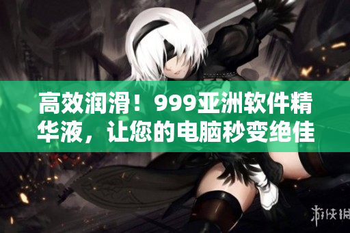 高效潤(rùn)滑！999亞洲軟件精華液，讓您的電腦秒變絕佳性能