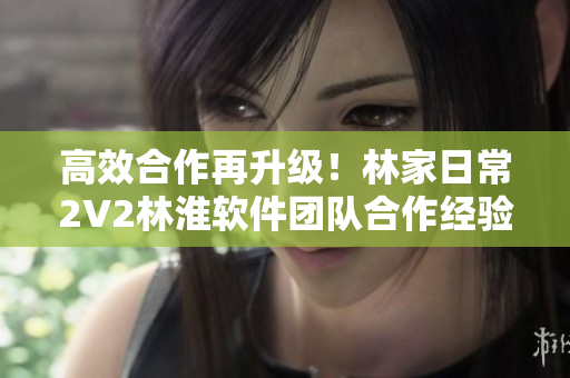 高效合作再升級(jí)！林家日常2V2林淮軟件團(tuán)隊(duì)合作經(jīng)驗(yàn)分享
