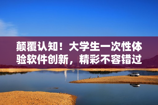 顛覆認(rèn)知！大學(xué)生一次性體驗(yàn)軟件創(chuàng)新，精彩不容錯(cuò)過