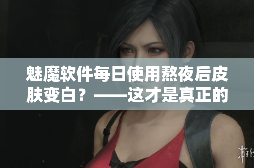魅魔軟件每日使用熬夜后皮膚變白？——這才是真正的神仙操作！