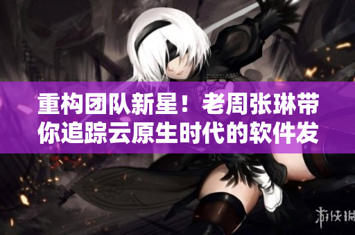 重構(gòu)團隊新星！老周張琳帶你追蹤云原生時代的軟件發(fā)展！