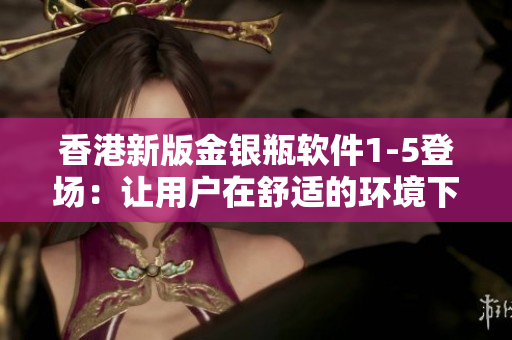 香港新版金銀瓶軟件1-5登場：讓用戶在舒適的環(huán)境下享受全新的使用體驗