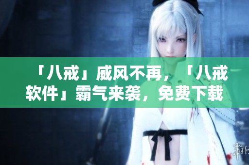 「八戒」威風不再，「八戒軟件」霸氣來襲，免費下載，輕松實現(xiàn)各項操作！