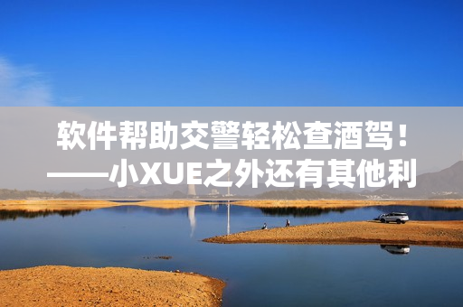 軟件幫助交警輕松查酒駕！——小XUE之外還有其他利器！