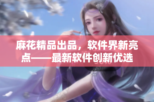 麻花精品出品，軟件界新亮點——最新軟件創(chuàng)新優(yōu)選
