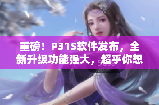 重磅！P31S軟件發(fā)布，全新升級(jí)功能強(qiáng)大，超乎你想象！