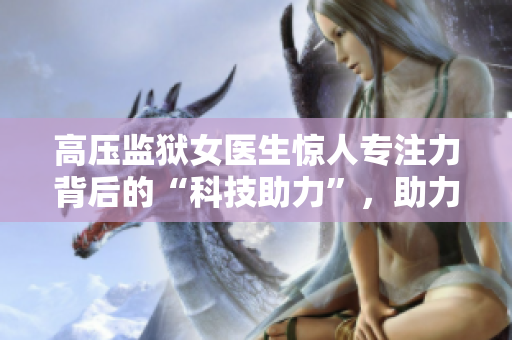 高壓監(jiān)獄女醫(yī)生驚人專注力背后的“科技助力”，助力受刑人恢復心理健康