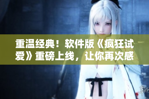 重溫經(jīng)典！軟件版《瘋狂試愛》重磅上線，讓你再次感受初戀的心動與激情