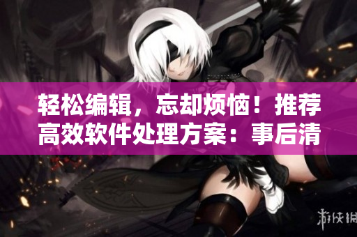 輕松編輯，忘卻煩惱！推薦高效軟件處理方案：事后清晨編輯軟件