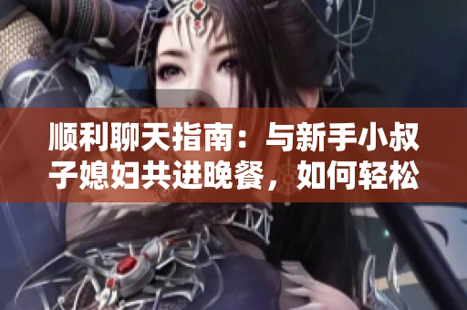 順利聊天指南：與新手小叔子媳婦共進晚餐，如何輕松交流軟件使用心得？