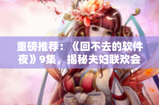 重磅推薦：《回不去的軟件夜》9集，揭秘夫婦聯(lián)歡會的驚天秘密
