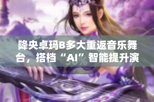 降央卓瑪B多大重返音樂舞臺，搭檔“AI”智能提升演唱效果