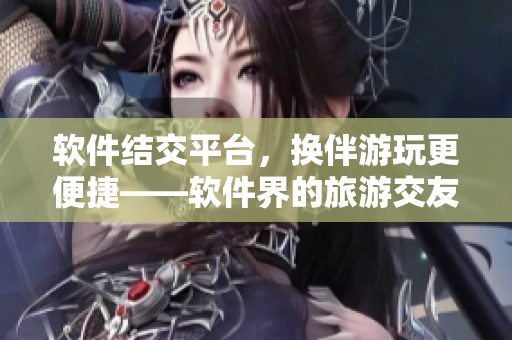 軟件結交平臺，換伴游玩更便捷——軟件界的旅游交友故事