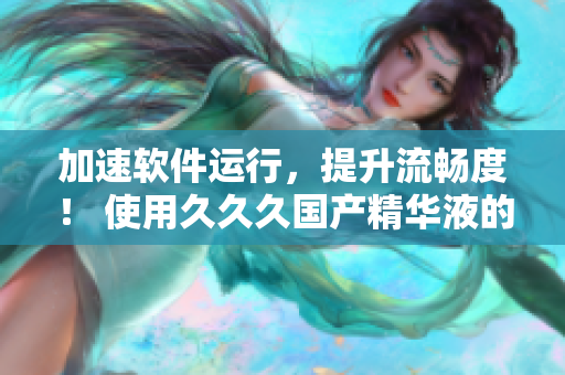 加速軟件運行，提升流暢度！ 使用久久久國產(chǎn)精華液的優(yōu)勢