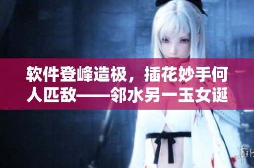 軟件登峰造極，插花妙手何人匹敵——鄰水另一玉女誕生