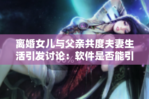 離婚女兒與父親共度夫妻生活引發(fā)討論：軟件是否能引導(dǎo)親情重建？