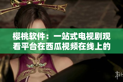 櫻桃軟件：一站式電視劇觀看平臺在西瓜視頻在線上的體驗分享