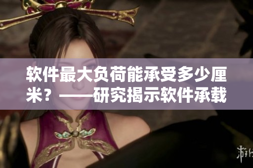 軟件最大負(fù)荷能承受多少厘米？——研究揭示軟件承載極限