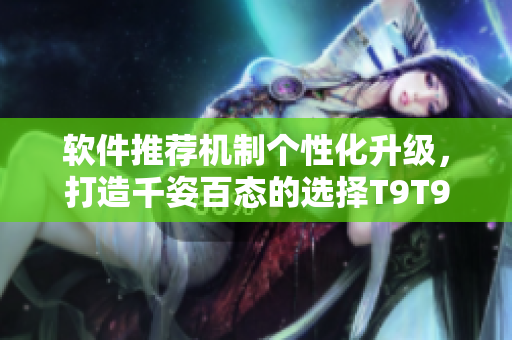 軟件推薦機(jī)制個(gè)性化升級(jí)，打造千姿百態(tài)的選擇T9T9T9