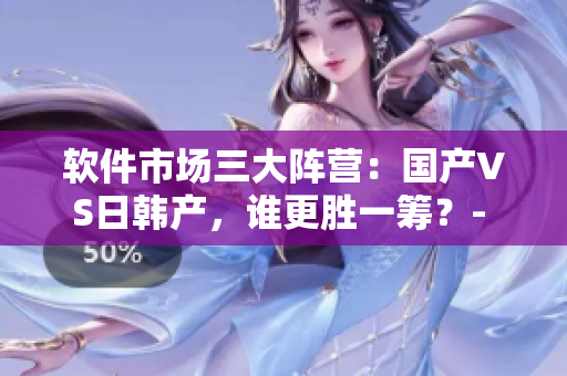 軟件市場(chǎng)三大陣營(yíng)：國(guó)產(chǎn)VS日韓產(chǎn)，誰(shuí)更勝一籌？- 一編輯的探究