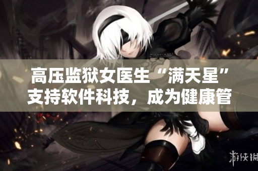 高壓監(jiān)獄女醫(yī)生“滿天星”支持軟件科技，成為健康管理新助手