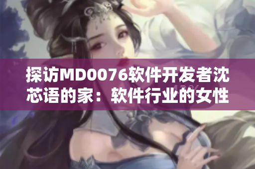 探訪MD0076軟件開發(fā)者沈芯語的家：軟件行業(yè)的女性引領(lǐng)者