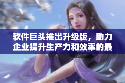 軟件巨頭推出升級版，助力企業(yè)提升生產(chǎn)力和效率的最佳選擇