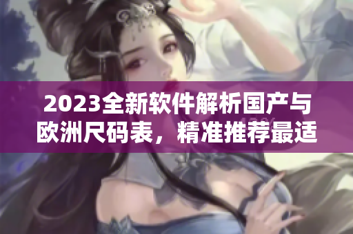 2023全新軟件解析國產(chǎn)與歐洲尺碼表，精準(zhǔn)推薦最適合您的尺碼！