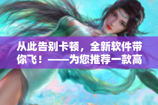 從此告別卡頓，全新軟件帶你飛！——為您推薦一款高效穩(wěn)定的軟件