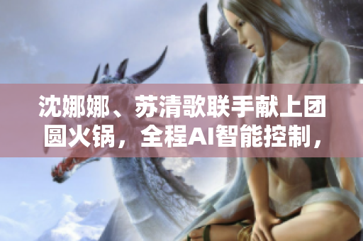 沈娜娜、蘇清歌聯(lián)手獻上團圓火鍋，全程AI智能控制，軟件一鍵點餐