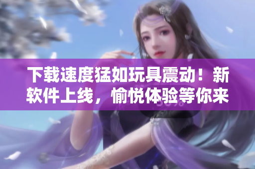 下載速度猛如玩具震動！新軟件上線，愉悅體驗等你來享！