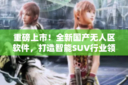 重磅上市！全新國(guó)產(chǎn)無(wú)人區(qū)軟件，打造智能SUV行業(yè)領(lǐng)先地位