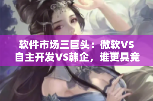 軟件市場(chǎng)三巨頭：微軟VS自主開(kāi)發(fā)VS韓企，誰(shuí)更具競(jìng)爭(zhēng)力？