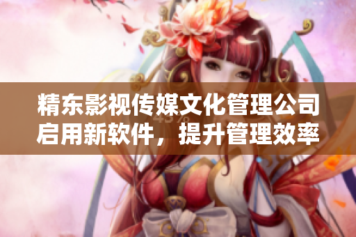 精東影視傳媒文化管理公司啟用新軟件，提升管理效率與服務質量