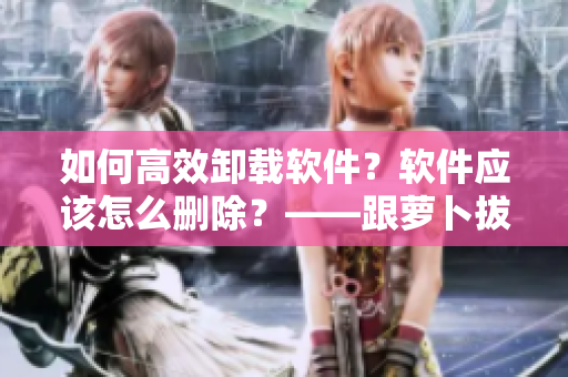 如何高效卸載軟件？軟件應(yīng)該怎么刪除？——跟蘿卜拔一樣簡單又實(shí)用！