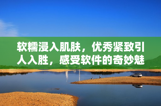 軟糯浸入肌膚，優(yōu)秀緊致引人入勝，感受軟件的奇妙魅力